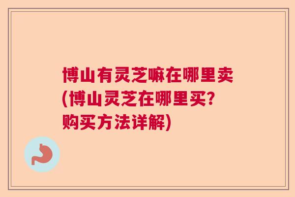 博山有灵芝嘛在哪里卖(博山灵芝在哪里买？购买方法详解)  第1张