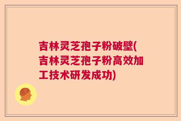 吉林灵芝孢子粉破壁(吉林灵芝孢子粉高效加工技术研发成功)  第1张