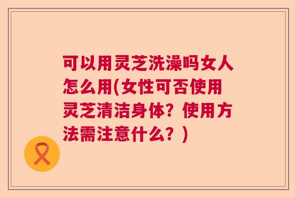 可以用灵芝洗澡吗女人怎么用(女性可否使用灵芝清洁身体？使用方法需注意什么？)  第1张