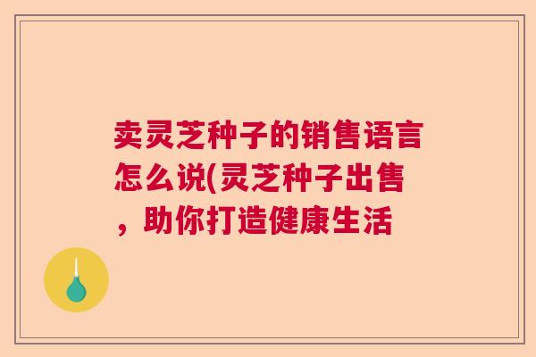 卖灵芝种子的销售语言怎么说(灵芝种子出售，助你打造健康生活  第1张
