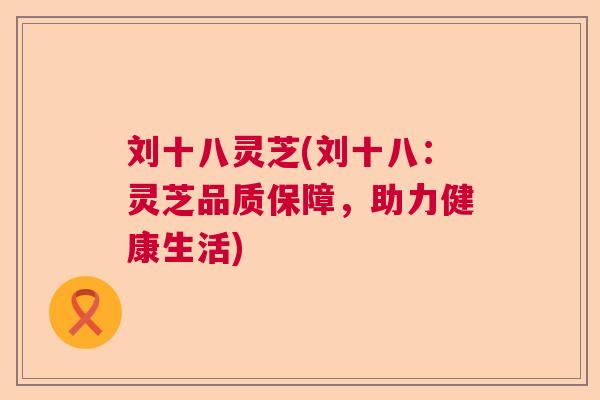 刘十八灵芝(刘十八：灵芝品质保障，助力健康生活)  第1张