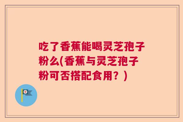 吃了香蕉能喝灵芝孢子粉么(香蕉与灵芝孢子粉可否搭配食用？)  第1张