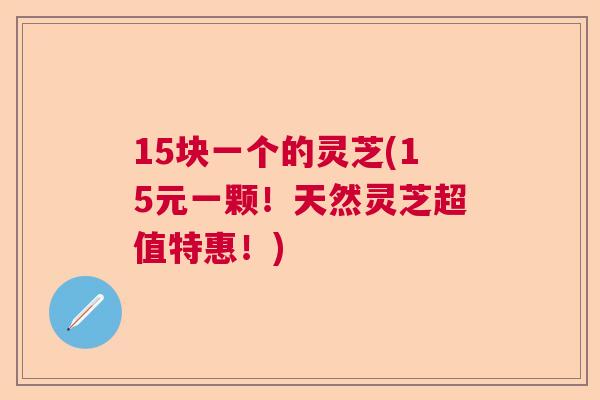 15块一个的灵芝(15元一颗！天然灵芝超值特惠！)  第1张
