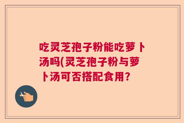 吃灵芝孢子粉能吃萝卜汤吗(灵芝孢子粉与萝卜汤可否搭配食用？  第1张