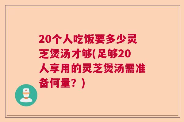 20个人吃饭要多少灵芝煲汤才够(足够20人享用的灵芝煲汤需准备何量？)  第1张