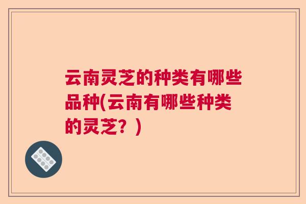 云南灵芝的种类有哪些品种(云南有哪些种类的灵芝？)  第1张