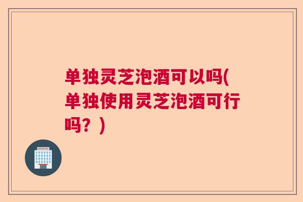 单独灵芝泡酒可以吗(单独使用灵芝泡酒可行吗？)  第1张