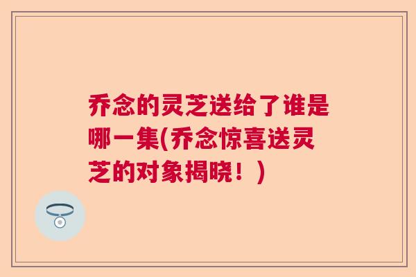 乔念的灵芝送给了谁是哪一集(乔念惊喜送灵芝的对象揭晓！)  第1张