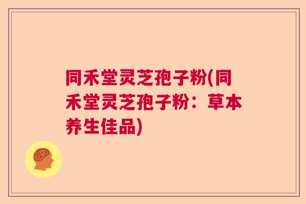 同禾堂灵芝孢子粉(同禾堂灵芝孢子粉：草本养生佳品)  第1张