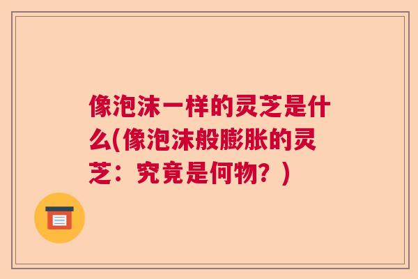 像泡沫一样的灵芝是什么(像泡沫般膨胀的灵芝：究竟是何物？)  第1张
