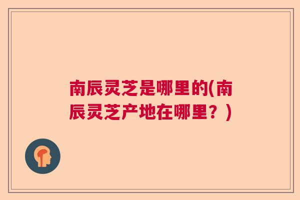 南辰灵芝是哪里的(南辰灵芝产地在哪里？)  第1张