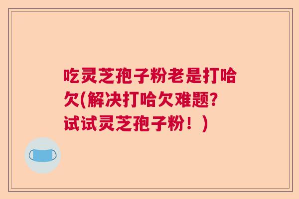 吃灵芝孢子粉老是打哈欠(解决打哈欠难题？试试灵芝孢子粉！)  第1张