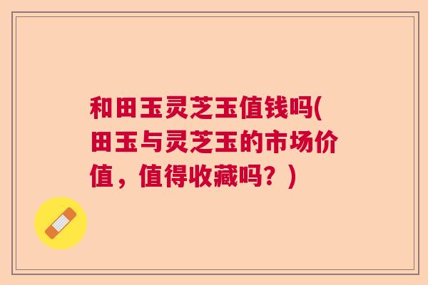 和田玉灵芝玉值钱吗(田玉与灵芝玉的市场价值，值得收藏吗？)  第1张
