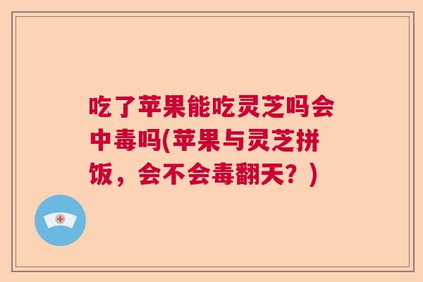 吃了苹果能吃灵芝吗会中毒吗(苹果与灵芝拼饭，会不会毒翻天？)  第1张