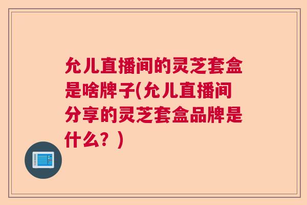 允儿直播间的灵芝套盒是啥牌子(允儿直播间分享的灵芝套盒品牌是什么？)  第1张