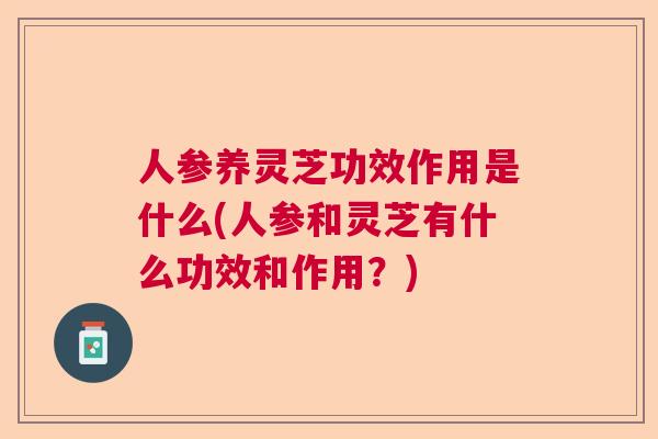 人参养灵芝功效作用是什么(人参和灵芝有什么功效和作用？)  第1张