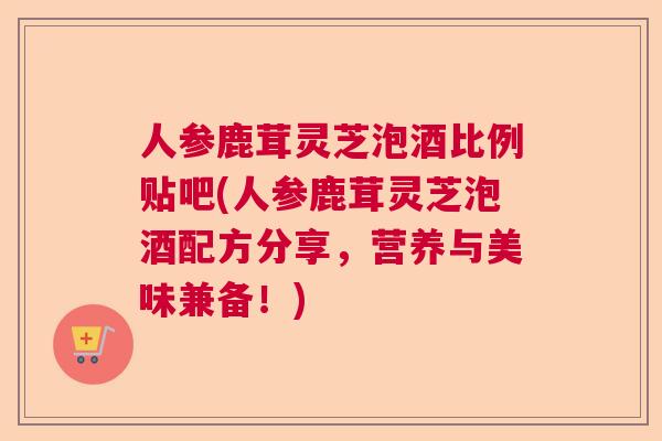人参鹿茸灵芝泡酒比例贴吧(人参鹿茸灵芝泡酒配方分享，营养与美味兼备！)  第1张