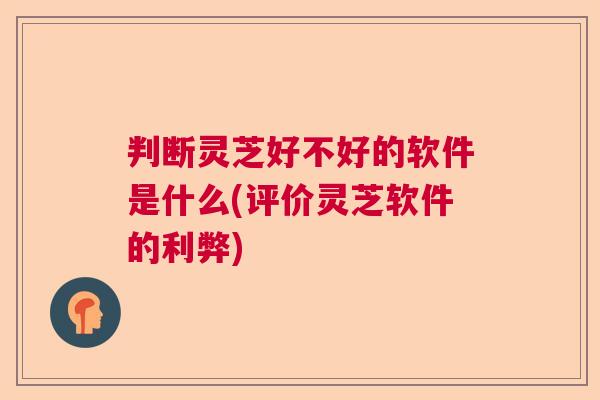判断灵芝好不好的软件是什么(评价灵芝软件的利弊)  第1张