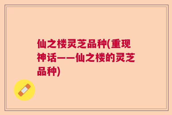 仙之楼灵芝品种(重现神话——仙之楼的灵芝品种)  第1张