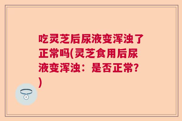 吃灵芝后尿液变浑浊了正常吗(灵芝食用后尿液变浑浊：是否正常？)  第1张