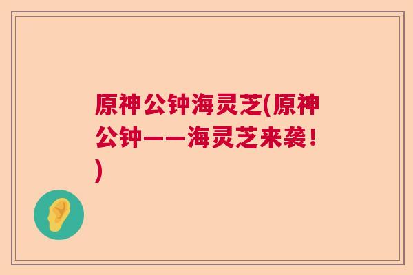 原神公钟海灵芝(原神公钟——海灵芝来袭！)  第1张