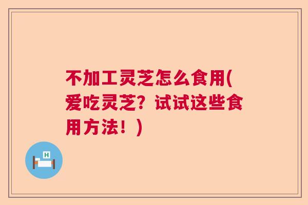 不加工灵芝怎么食用(爱吃灵芝？试试这些食用方法！)  第1张