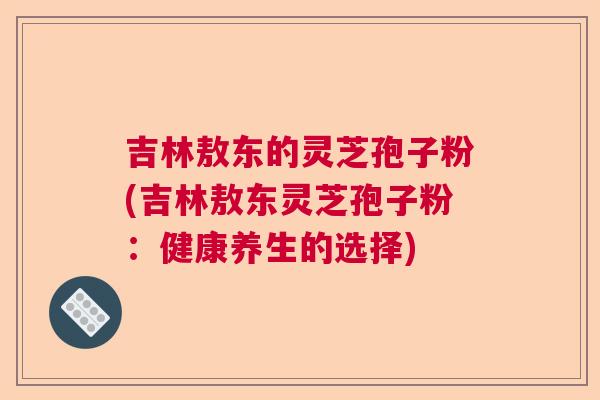 吉林敖东的灵芝孢子粉(吉林敖东灵芝孢子粉：健康养生的选择)  第1张