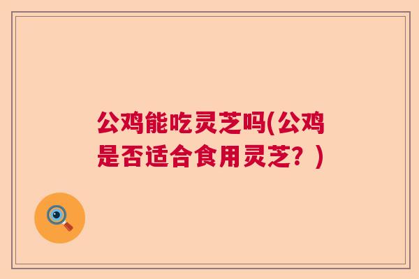 公鸡能吃灵芝吗(公鸡是否适合食用灵芝？)  第1张
