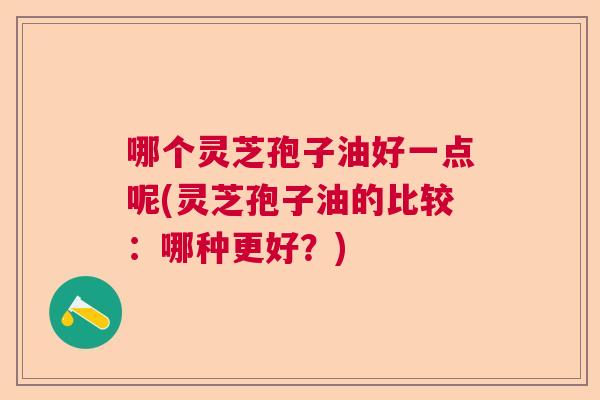 哪个灵芝孢子油好一点呢(灵芝孢子油的比较：哪种更好？)  第1张