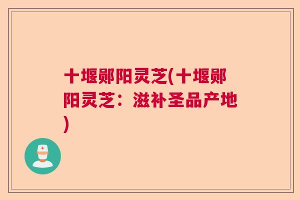 十堰郧阳灵芝(十堰郧阳灵芝：滋补圣品产地)  第1张