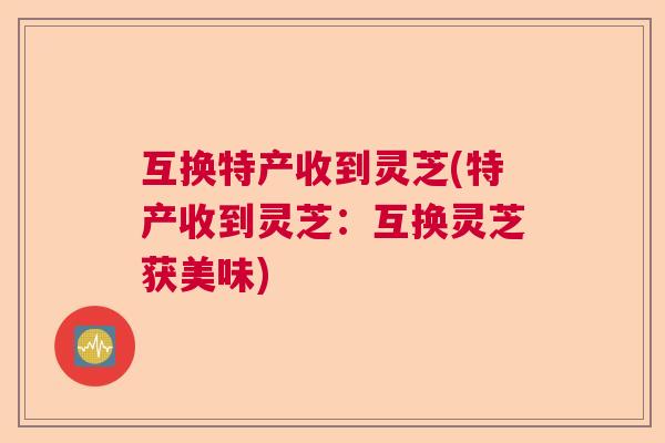 互换特产收到灵芝(特产收到灵芝：互换灵芝获美味)  第1张