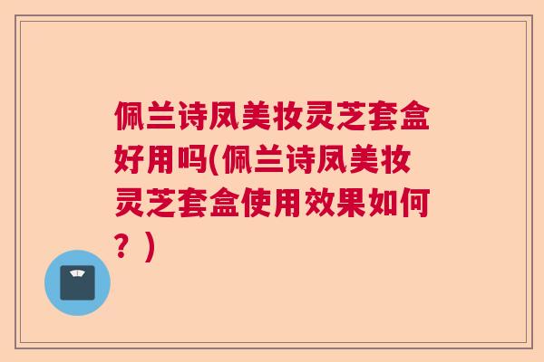 佩兰诗凤美妆灵芝套盒好用吗(佩兰诗凤美妆灵芝套盒使用效果如何？)  第1张