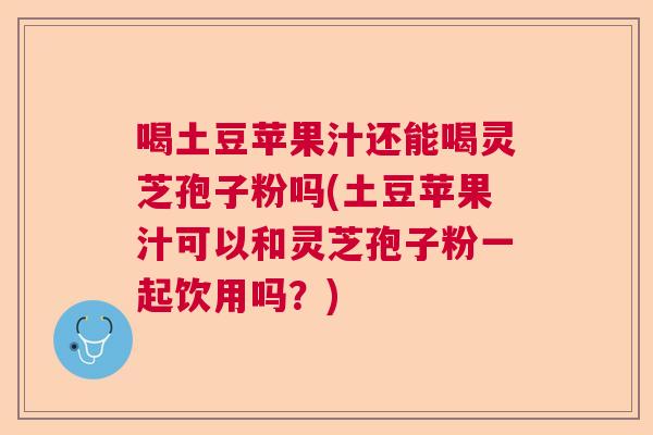 喝土豆苹果汁还能喝灵芝孢子粉吗(土豆苹果汁可以和灵芝孢子粉一起饮用吗？)  第1张