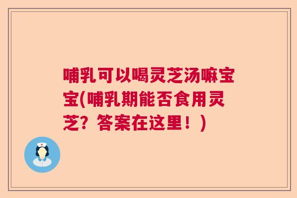 哺乳可以喝灵芝汤嘛宝宝(哺乳期能否食用灵芝？答案在这里！)  第1张