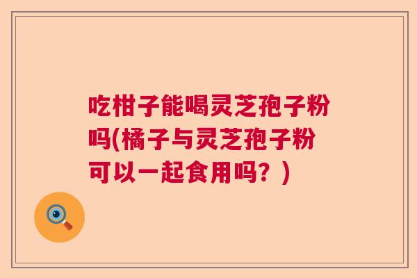 吃柑子能喝灵芝孢子粉吗(橘子与灵芝孢子粉可以一起食用吗？)  第1张