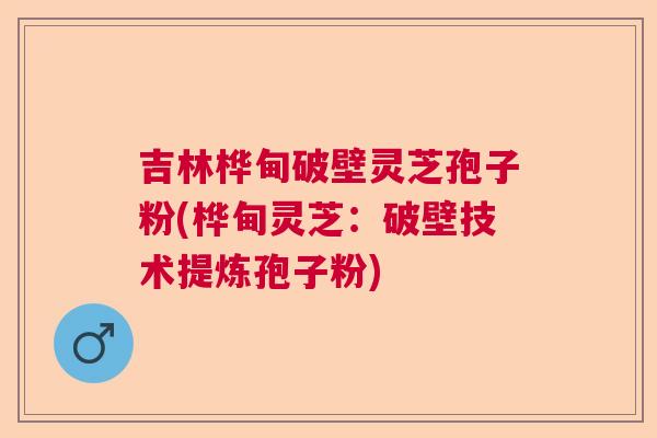 吉林桦甸破壁灵芝孢子粉(桦甸灵芝：破壁技术提炼孢子粉)  第1张