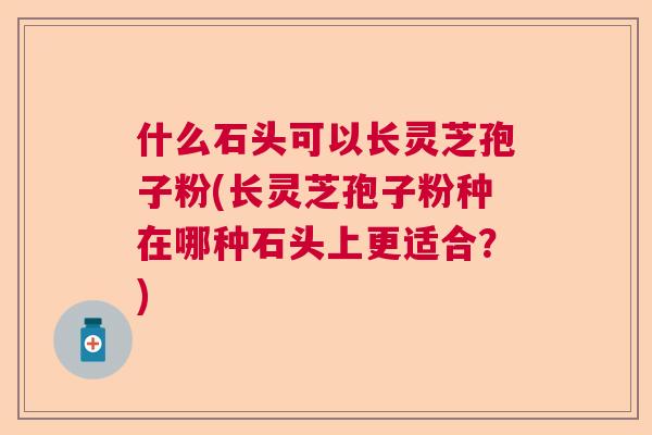什么石头可以长灵芝孢子粉(长灵芝孢子粉种在哪种石头上更适合？)  第1张