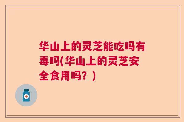 华山上的灵芝能吃吗有毒吗(华山上的灵芝安全食用吗？)  第1张