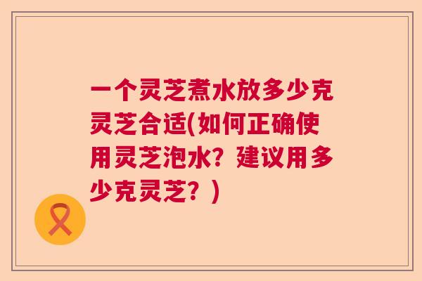 一个灵芝煮水放多少克灵芝合适(如何正确使用灵芝泡水？建议用多少克灵芝？)  第1张