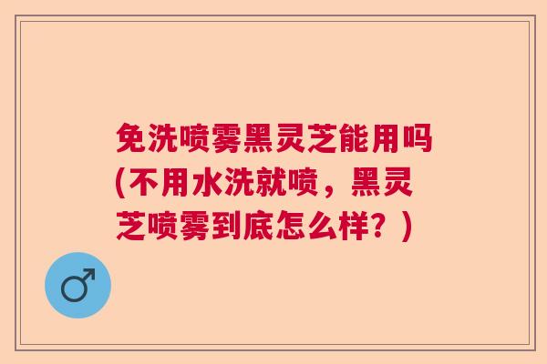 免洗喷雾黑灵芝能用吗(不用水洗就喷，黑灵芝喷雾到底怎么样？)  第1张