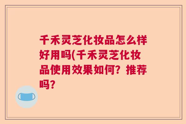 千禾灵芝化妆品怎么样好用吗(千禾灵芝化妆品使用效果如何？推荐吗？  第1张