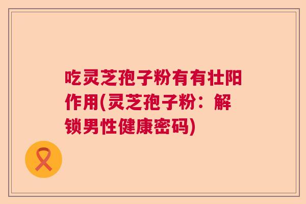 吃灵芝孢子粉有有壮阳作用(灵芝孢子粉：解锁男性健康密码)  第1张