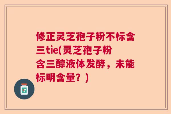 修正灵芝孢子粉不标含三tie(灵芝孢子粉含三醇液体发酵，未能标明含量？)  第1张