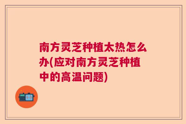 南方灵芝种植太热怎么办(应对南方灵芝种植中的高温问题)  第1张