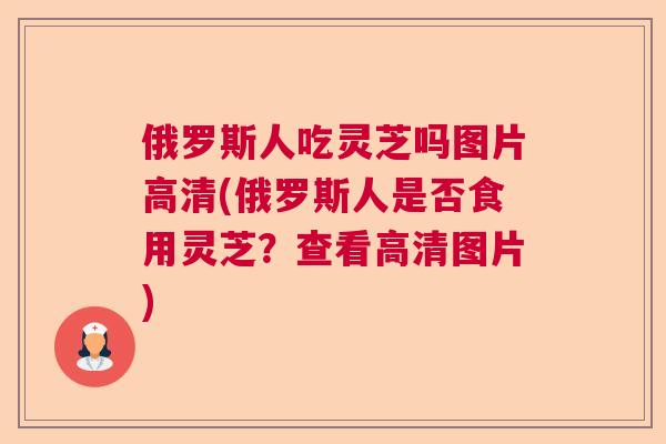 俄罗斯人吃灵芝吗图片高清(俄罗斯人是否食用灵芝？查看高清图片)  第1张