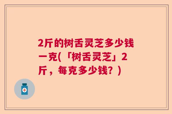 2斤的树舌灵芝多少钱一克(「树舌灵芝」2斤，每克多少钱？)  第1张