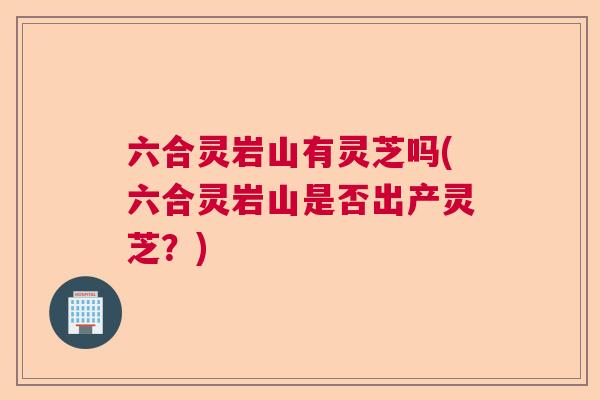 六合灵岩山有灵芝吗(六合灵岩山是否出产灵芝？)  第1张