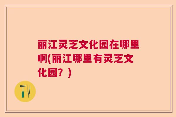 丽江灵芝文化园在哪里啊(丽江哪里有灵芝文化园？)  第1张