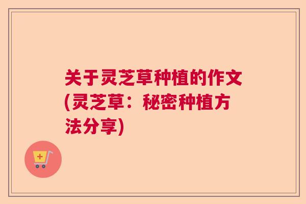 关于灵芝草种植的作文(灵芝草：秘密种植方法分享)  第1张