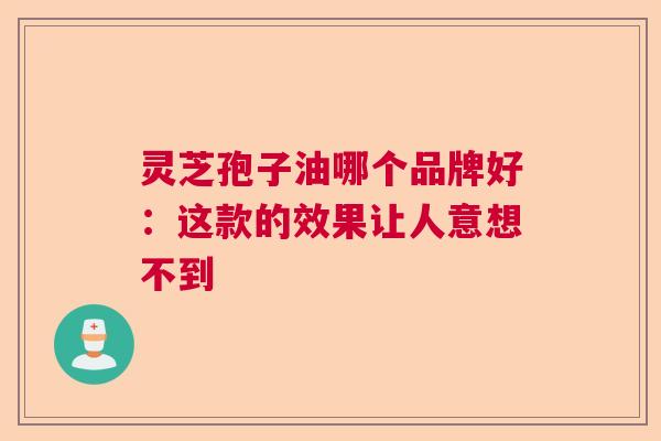 灵芝孢子油哪个品牌好：这款的效果让人意想不到  第1张